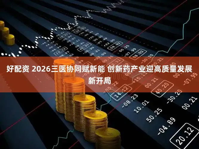 好配资 2026三医协同赋新能 创新药产业迎高质量发展新开局