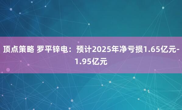 顶点策略 罗平锌电：预计2025年净亏损1.65亿元-1.95亿元