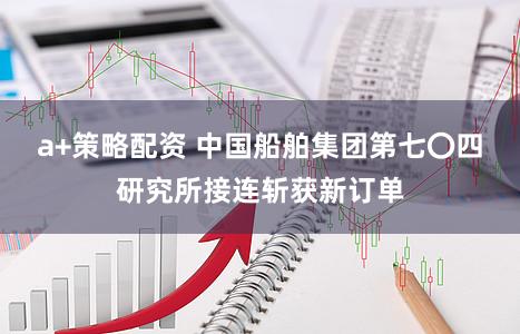 a+策略配资 中国船舶集团第七〇四研究所接连斩获新订单
