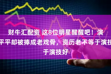 财牛汇配资 这8位明星醒醒吧！演技平平却被捧成老戏骨，资历老不等于演技好