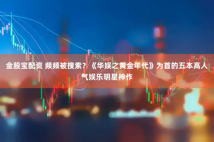 金股宝配资 频频被搜索？《华娱之黄金年代》为首的五本高人气娱乐明星神作