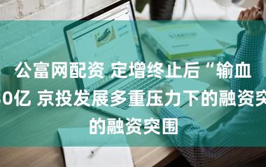 公富网配资 定增终止后“输血”30亿 京投发展多重压力下的融资突围
