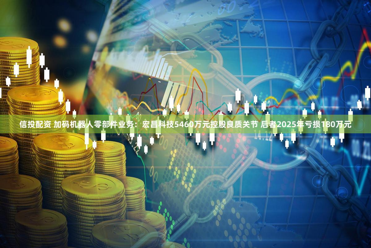 信投配资 加码机器人零部件业务：宏昌科技5460万元控股良质关节 后者2025年亏损180万元