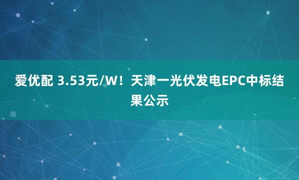 爱优配 3.53元/W！天津一光伏发电EPC中标结果公示