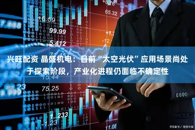 兴旺配资 晶盛机电：目前“太空光伏”应用场景尚处于探索阶段，产业化进程仍面临不确定性