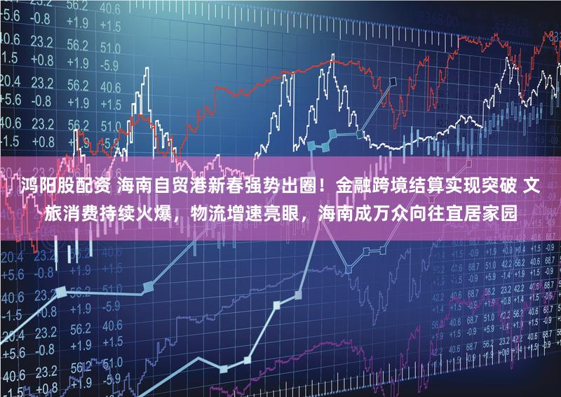 鸿阳股配资 海南自贸港新春强势出圈！金融跨境结算实现突破 文旅消费持续火爆，物流增速亮眼，海南成万众向往宜居家园