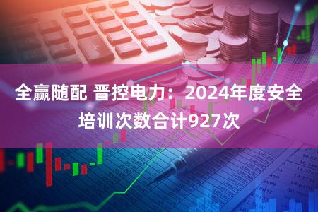 全赢随配 晋控电力:2024年度安全培训次数合计927次