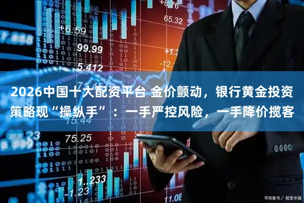 2026中国十大配资平台 金价颤动，银行黄金投资策略现“操纵手” ：一手严控风险，一手降价揽客