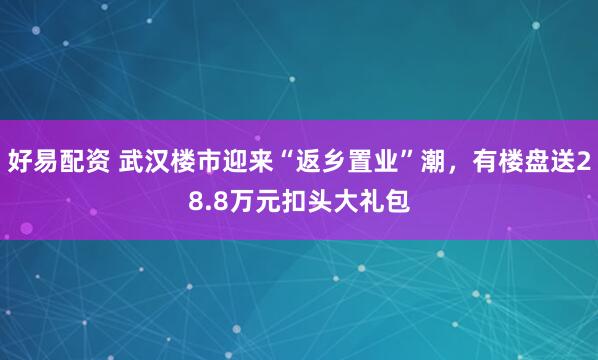 好易配资 武汉楼市迎来“返乡置业”潮，有楼盘送28.8万元扣头大礼包