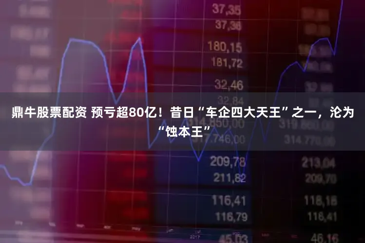 鼎牛股票配资 预亏超80亿！昔日“车企四大天王”之一，沦为“蚀本王”