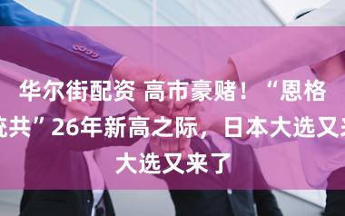 华尔街配资 高市豪赌！“恩格尔统共”26年新高之际，日本大选又来了