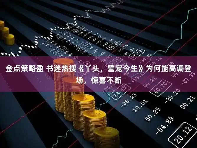 金点策略盈 书迷热搜《丫头，誓宠今生》为何能高调登场，惊喜不断