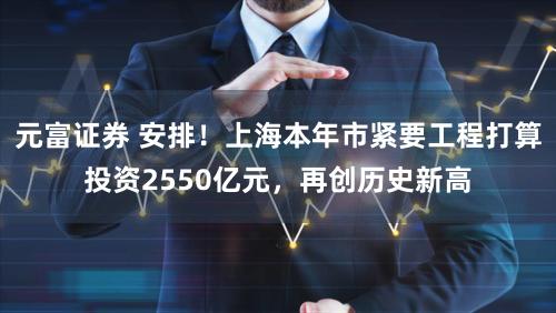 元富证券 安排！上海本年市紧要工程打算投资2550亿元，再创历史新高