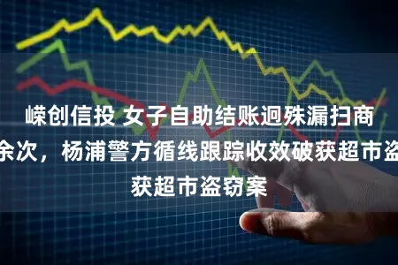 嵘创信投 女子自助结账迥殊漏扫商品十余次，杨浦警方循线跟踪收效破获超市盗窃案