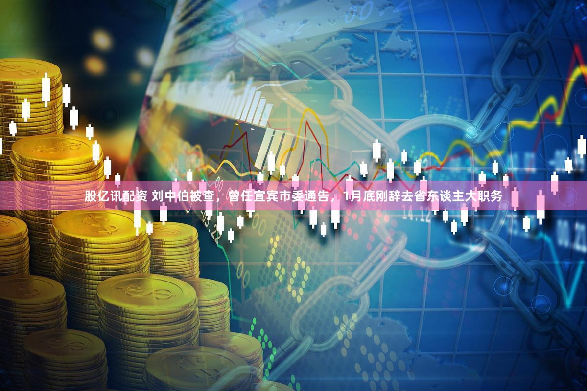 股亿讯配资 刘中伯被查，曾任宜宾市委通告，1月底刚辞去省东谈主大职务