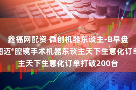 鑫福网配资 微创机器东谈主-B早盘高开逾3% 图迈®腔镜手术机器东谈主天下生意化订单打破200台