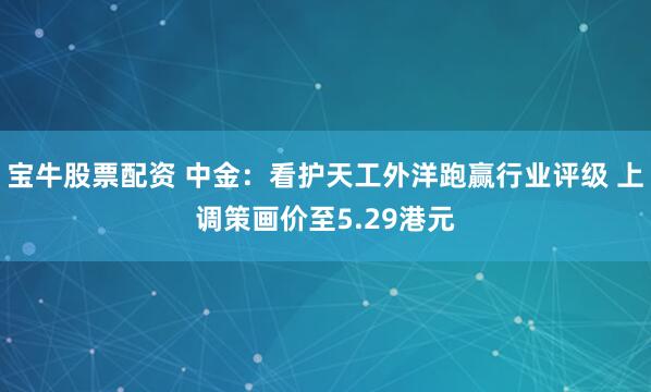 宝牛股票配资 中金：看护天工外洋跑赢行业评级 上调策画价至5.29港元