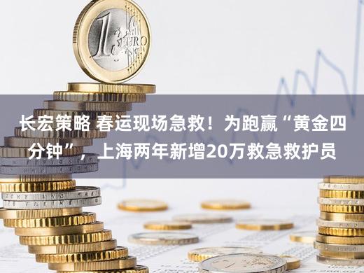 长宏策略 春运现场急救！为跑赢“黄金四分钟”，上海两年新增20万救急救护员