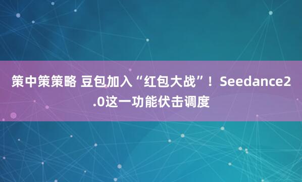 策中策策略 豆包加入“红包大战”!Seedance2.0这一功能伏击调度