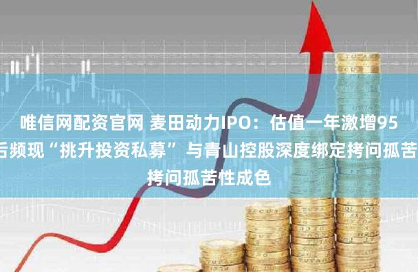 唯信网配资官网 麦田动力IPO：估值一年激增950%背后频现“挑升投资私募” 与青山控股深度绑定拷问孤苦性成色