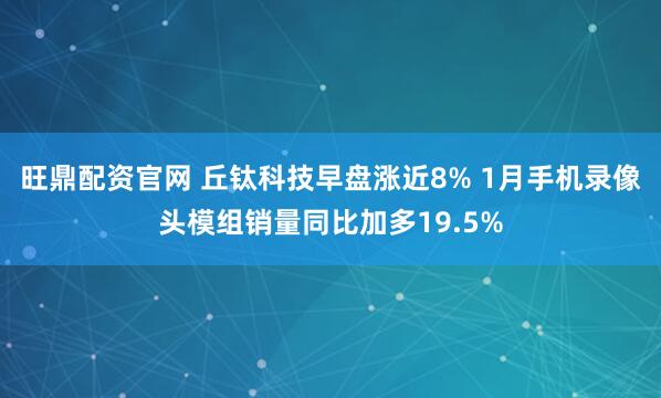旺鼎配资官网 丘钛科技早盘涨近8% 1月手机录像头模组销量同比加多19.5%
