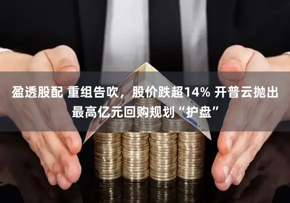 盈透股配 重组告吹，股价跌超14% 开普云抛出最高亿元回购规划“护盘”
