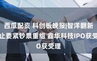 西瓜配资 科创板晚报|智洋翻新休止要紧钞票重组 鑫华科技IPO获受理