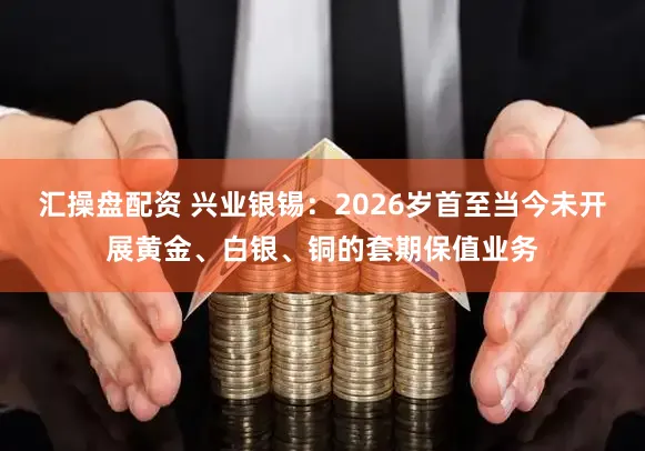 汇操盘配资 兴业银锡：2026岁首至当今未开展黄金、白银、铜的套期保值业务