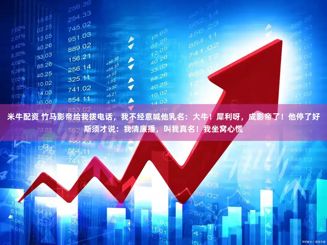 米牛配资 竹马影帝给我拨电话，我不经意喊他乳名：大牛！犀利呀，成影帝了！他停了好斯须才说：我清廉播，叫我真名！我坐窝心慌