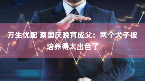 万生优配 蔡国庆晚育成父：两个犬子被培养得太出色了