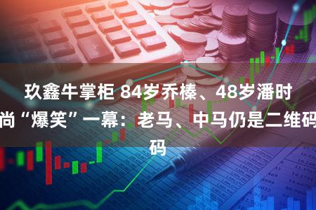 玖鑫牛掌柜 84岁乔榛、48岁潘时尚“爆笑”一幕：老马、中马仍是二维码