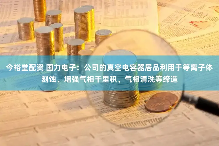 今裕堂配资 国力电子：公司的真空电容器居品利用于等离子体刻蚀、增强气相千里积、气相清洗等缔造