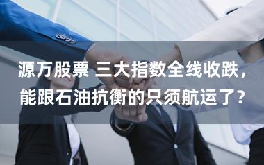 源万股票 三大指数全线收跌，能跟石油抗衡的只须航运了？