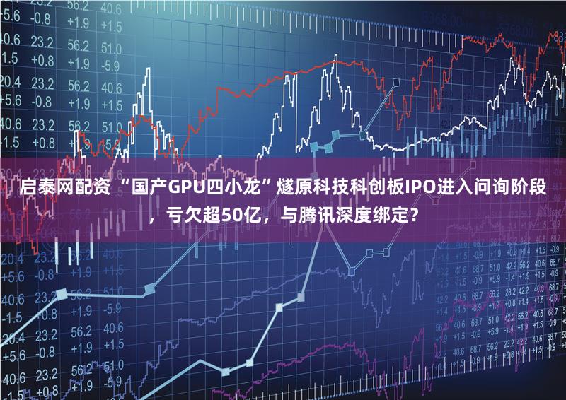 启泰网配资 “国产GPU四小龙”燧原科技科创板IPO进入问询阶段，亏欠超50亿，与腾讯深度绑定？