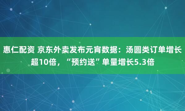 惠仁配资 京东外卖发布元宵数据：汤圆类订单增长超10倍，“预约送”单量增长5.3倍