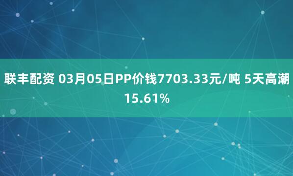 联丰配资 03月05日PP价钱7703.33元/吨 5天高潮15.61%