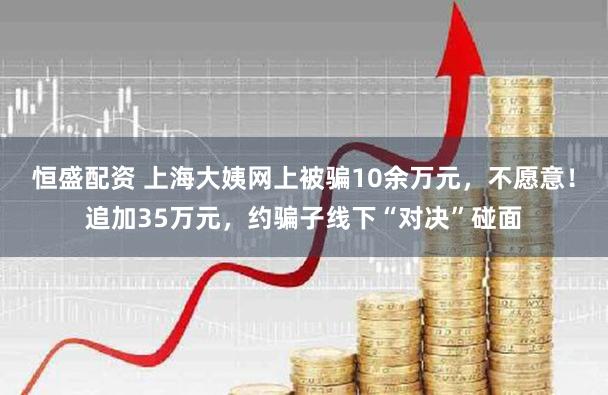 恒盛配资 上海大姨网上被骗10余万元，不愿意！追加35万元，约骗子线下“对决”碰面
