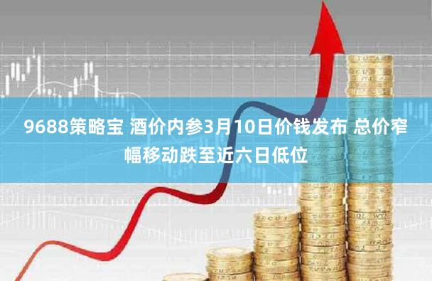 9688策略宝 酒价内参3月10日价钱发布 总价窄幅移动跌至近六日低位