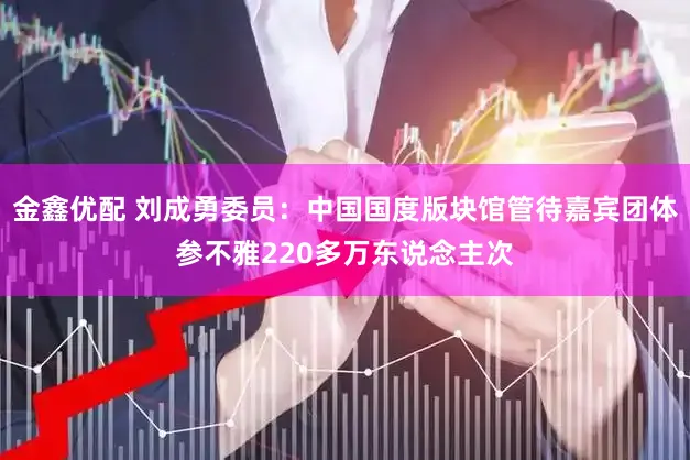 金鑫优配 刘成勇委员：中国国度版块馆管待嘉宾团体参不雅220多万东说念主次