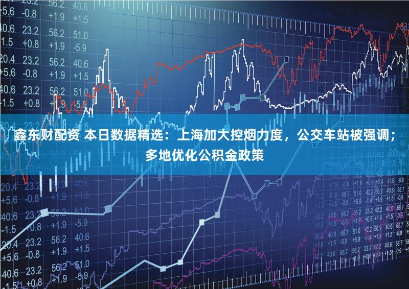 鑫东财配资 本日数据精选：上海加大控烟力度，公交车站被强调；多地优化公积金政策