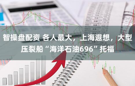 智操盘配资 各人最大，上海遐想，大型压裂船“海洋石油696”托福