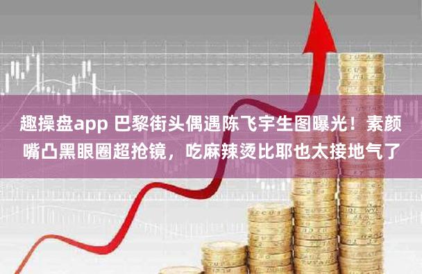 趣操盘app 巴黎街头偶遇陈飞宇生图曝光！素颜嘴凸黑眼圈超抢镜，吃麻辣烫比耶也太接地气了