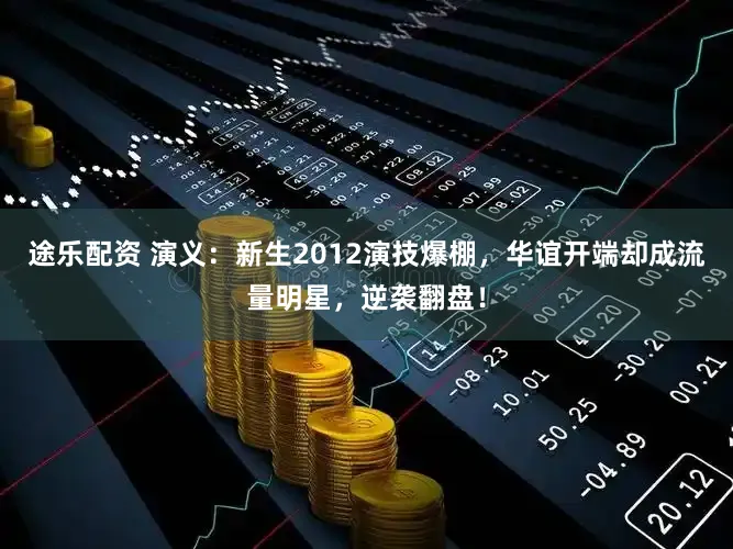 途乐配资 演义：新生2012演技爆棚，华谊开端却成流量明星，逆袭翻盘！