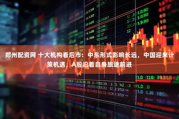 郑州配资网 十大机构看后市：中东形式影响长远，中国迎来计策机遇，A股沿着自身旅途前进