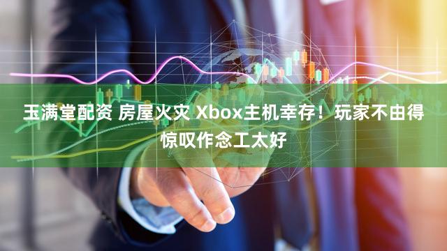 玉满堂配资 房屋火灾 Xbox主机幸存！玩家不由得惊叹作念工太好