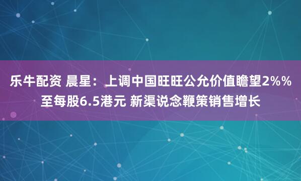 乐牛配资 晨星：上调中国旺旺公允价值瞻望2%%至每股6.5港元 新渠说念鞭策销售增长