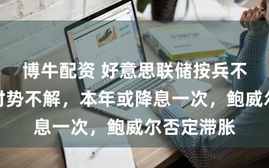 博牛配资 好意思联储按兵不动！中东时势不解，本年或降息一次，鲍威尔否定滞胀