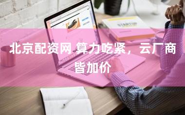 北京配资网 算力吃紧，云厂商皆加价