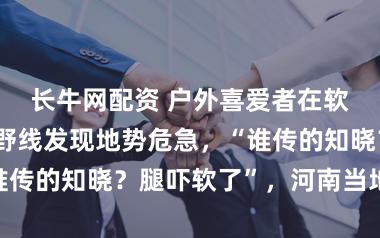 长牛网配资 户外喜爱者在软件指引下登野线发现地势危急，“谁传的知晓？腿吓软了”，河南当地提示