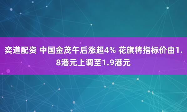 奕道配资 中国金茂午后涨超4% 花旗将指标价由1.8港元上调至1.9港元